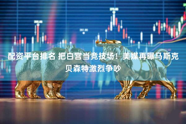 配资平台排名 把白宫当竞技场！美媒再曝马斯克贝森特激烈争吵