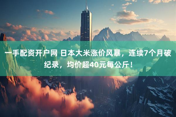 一手配资开户网 日本大米涨价风暴，连续7个月破纪录，均价超40元每公斤！