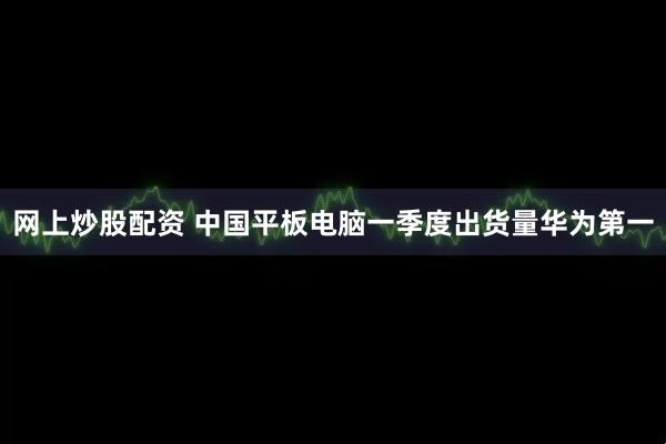 网上炒股配资 中国平板电脑一季度出货量华为第一