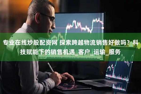专业在线炒股配资网 探索跨越物流销售好做吗？科技赋能下的销售机遇_客户_运输_服务