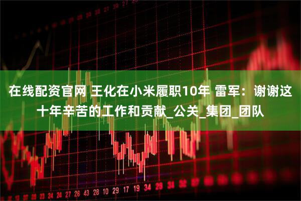 在线配资官网 王化在小米履职10年 雷军：谢谢这十年辛苦的工作和贡献_公关_集团_团队
