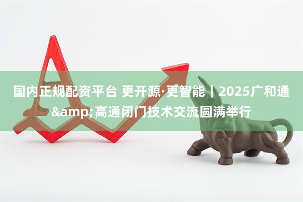 国内正规配资平台 更开源·更智能｜2025广和通&高通闭门技术交流圆满举行