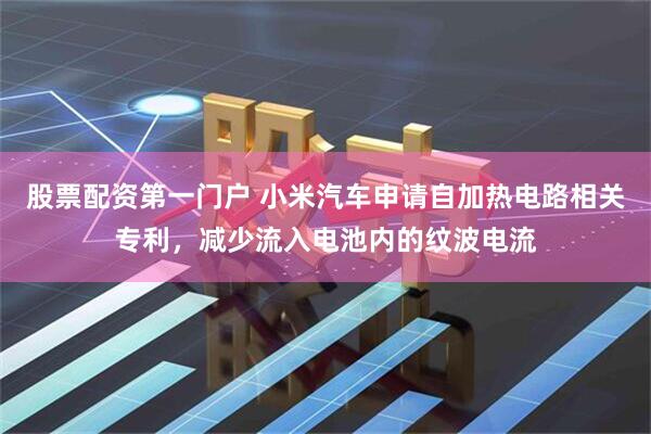 股票配资第一门户 小米汽车申请自加热电路相关专利，减少流入电池内的纹波电流