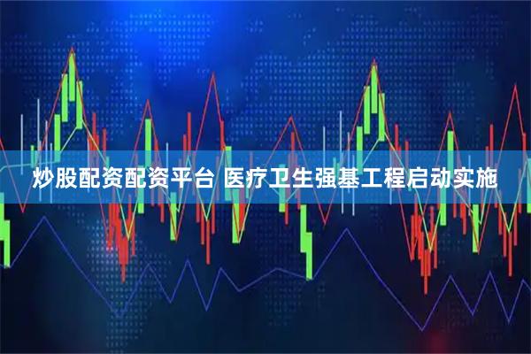 炒股配资配资平台 医疗卫生强基工程启动实施