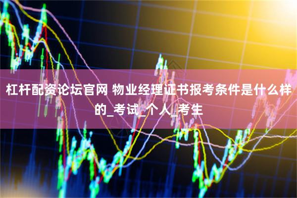 杠杆配资论坛官网 物业经理证书报考条件是什么样的_考试_个人_考生