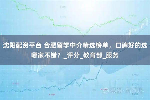 沈阳配资平台 合肥留学中介精选榜单，口碑好的选哪家不错？_评分_教育部_服务