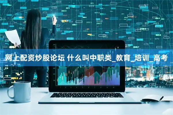 网上配资炒股论坛 什么叫中职类_教育_培训_高考