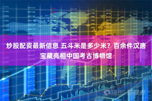 炒股配资最新信息 五斗米是多少米？百余件汉唐宝藏亮相中国考古博物馆