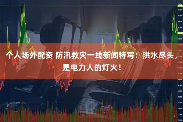 个人场外配资 防汛救灾一线新闻特写：洪水尽头，是电力人的灯火！
