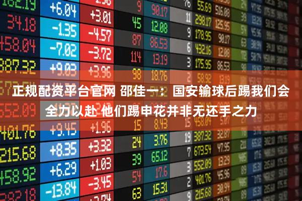 正规配资平台官网 邵佳一：国安输球后踢我们会全力以赴 他们踢申花并非无还手之力