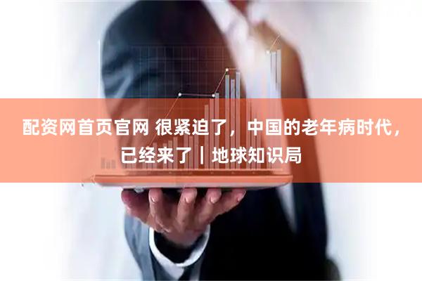 配资网首页官网 很紧迫了，中国的老年病时代，已经来了｜地球知识局