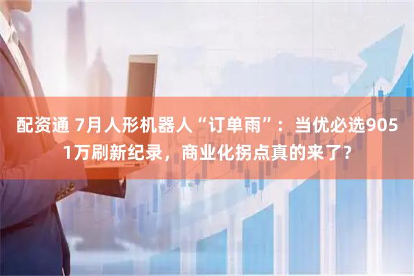 配资通 7月人形机器人“订单雨”：当优必选9051万刷新纪录，商业化拐点真的来了？