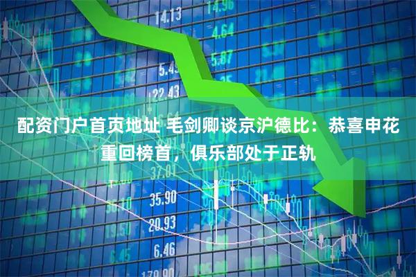 配资门户首页地址 毛剑卿谈京沪德比：恭喜申花重回榜首，俱乐部处于正轨