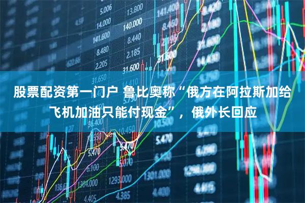 股票配资第一门户 鲁比奥称“俄方在阿拉斯加给飞机加油只能付现金”，俄外长回应