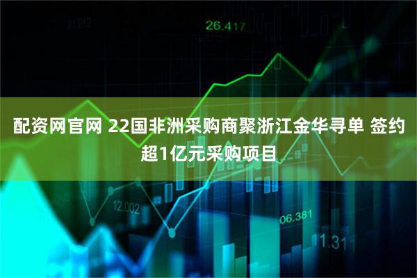 配资网官网 22国非洲采购商聚浙江金华寻单 签约超1亿元采购项目