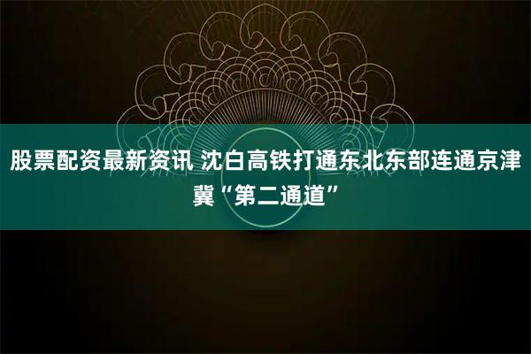 股票配资最新资讯 沈白高铁打通东北东部连通京津冀“第二通道”