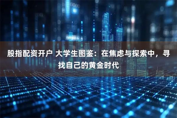 股指配资开户 大学生图鉴：在焦虑与探索中，寻找自己的黄金时代