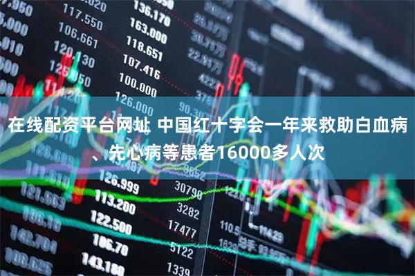 在线配资平台网址 中国红十字会一年来救助白血病、先心病等患者16000多人次