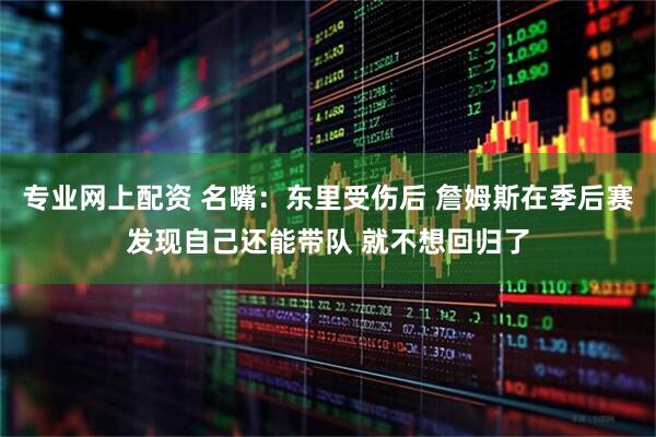 专业网上配资 名嘴：东里受伤后 詹姆斯在季后赛发现自己还能带队 就不想回归了