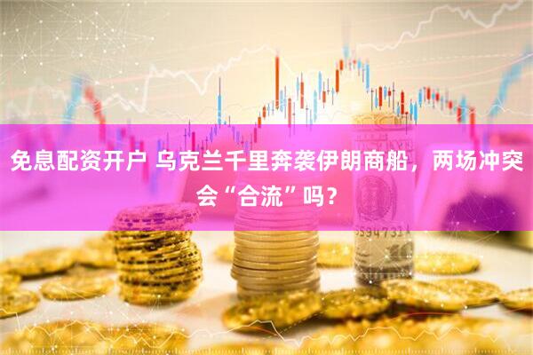 免息配资开户 乌克兰千里奔袭伊朗商船，两场冲突会“合流”吗？